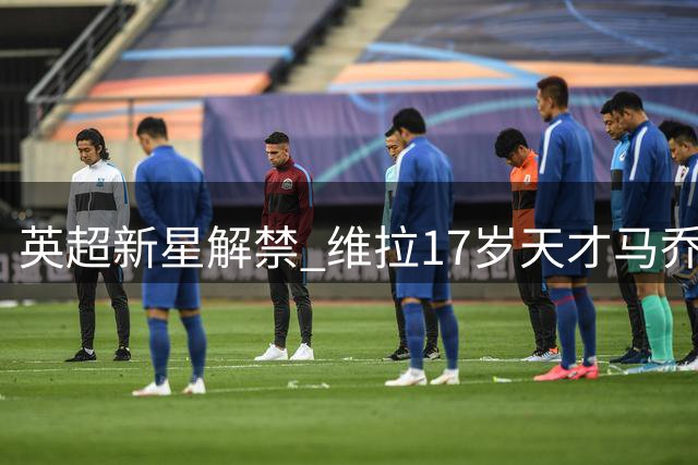 英超新星解禁 维拉17岁天才马乔即将正式亮相